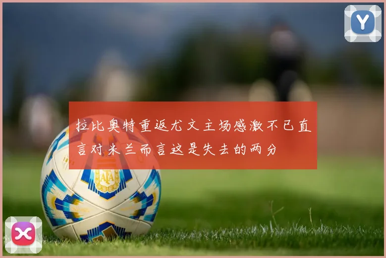 拉比奥特重返尤文主场感激不已直言对米兰而言这是失去的两分