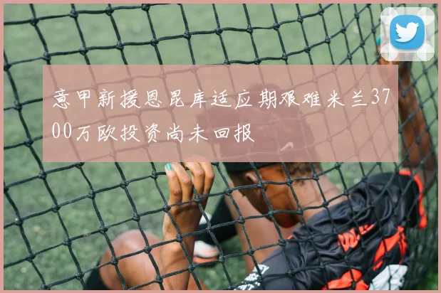 意甲新援恩昆库适应期艰难米兰3700万欧投资尚未回报