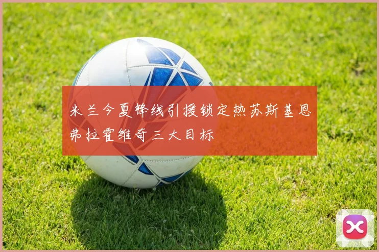 米兰今夏锋线引援锁定热苏斯基恩弗拉霍维奇三大目标