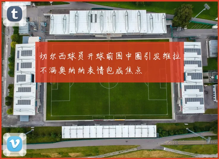 切尔西球员开球前围中圈引发维拉不满奥纳纳表情包成焦点
