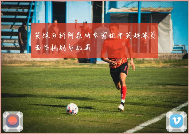 英媒分析阿森纳冬窗租借英超球员面临挑战与机遇