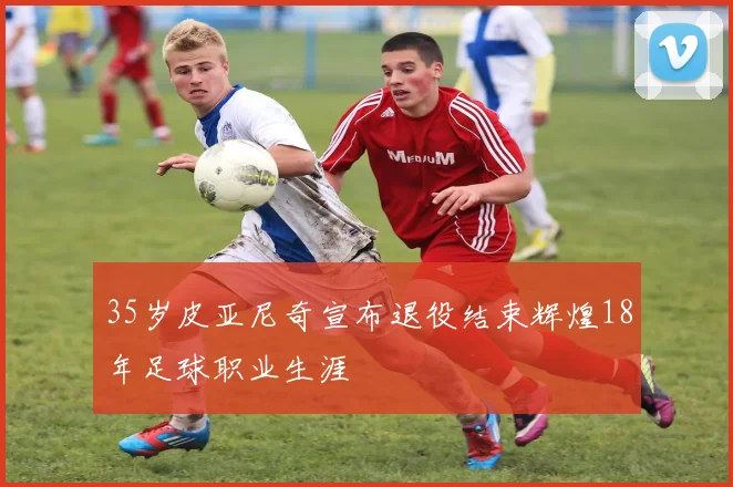 35岁皮亚尼奇宣布退役结束辉煌18年足球职业生涯