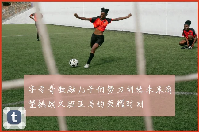 字母哥激励儿子们努力训练未来有望挑战文班亚马的荣耀时刻