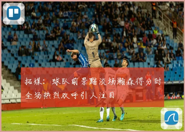 拓媒：球队前景黯淡杨瀚森得分时全场热烈欢呼引人注目