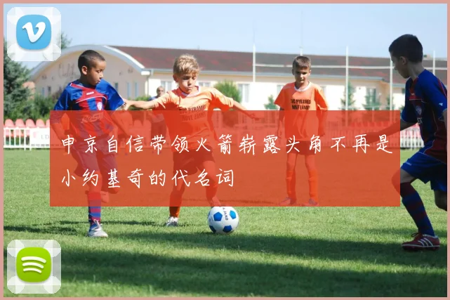 申京自信带领火箭崭露头角不再是小约基奇的代名词