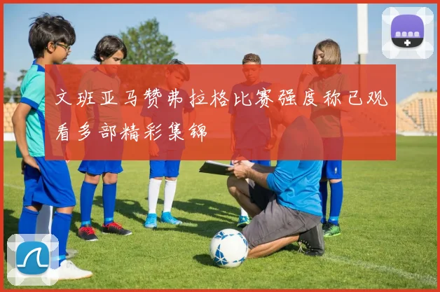 文班亚马赞弗拉格比赛强度称已观看多部精彩集锦