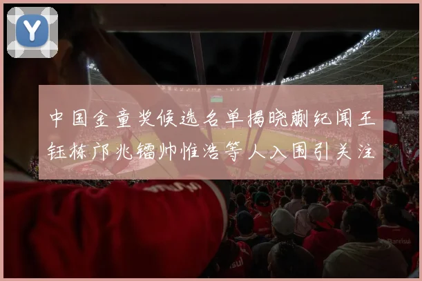 中国金童奖候选名单揭晓蒯纪闻王钰栋邝兆镭帅惟浩等人入围引关注