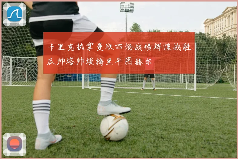 卡里克执掌曼联四场战绩辉煌战胜瓜帅塔帅埃梅里平图赫尔