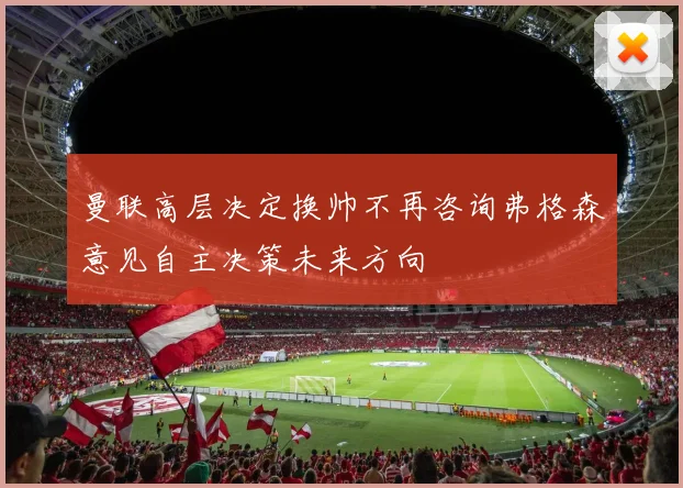 曼联高层决定换帅不再咨询弗格森意见自主决策未来方向