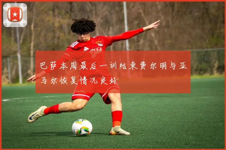 巴萨本周最后一训结束费尔明与亚马尔恢复情况良好