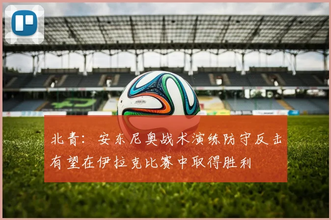 北青：安东尼奥战术演练防守反击有望在伊拉克比赛中取得胜利