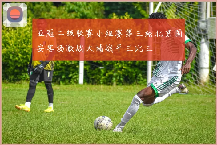 亚冠二级联赛小组赛第三轮北京国安客场激战大埔战平三比三
