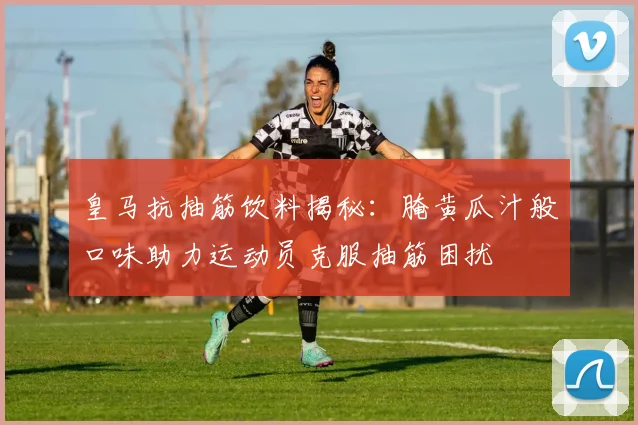 皇马抗抽筋饮料揭秘：腌黄瓜汁般口味助力运动员克服抽筋困扰