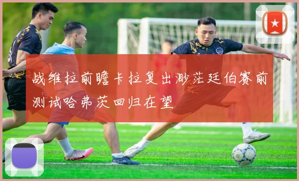 战维拉前瞻卡拉复出渺茫廷伯赛前测试哈弗茨回归在望