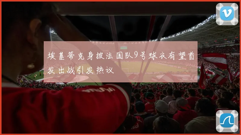 埃基蒂克身披法国队9号球衣有望首发出战引发热议