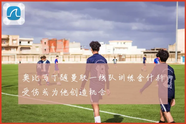奥比马丁随曼联一线队训练舍什科受伤或为他创造机会