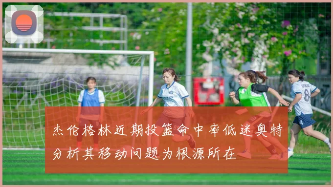 杰伦格林近期投篮命中率低迷奥特分析其移动问题为根源所在