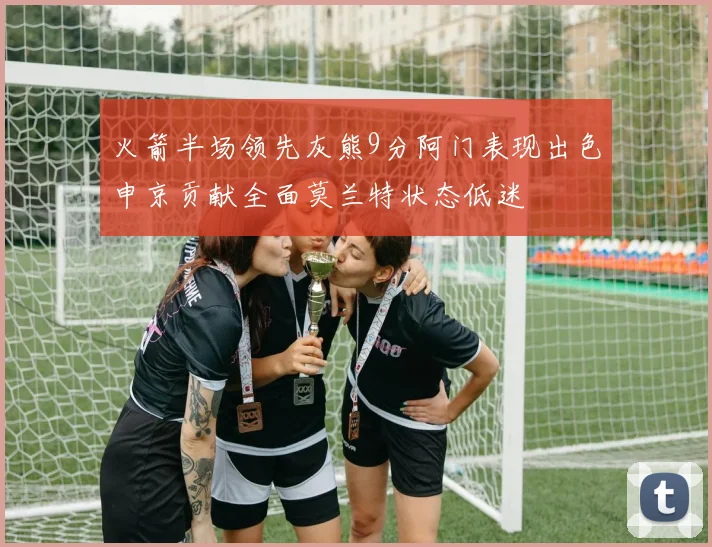 火箭半场领先灰熊9分阿门表现出色申京贡献全面莫兰特状态低迷