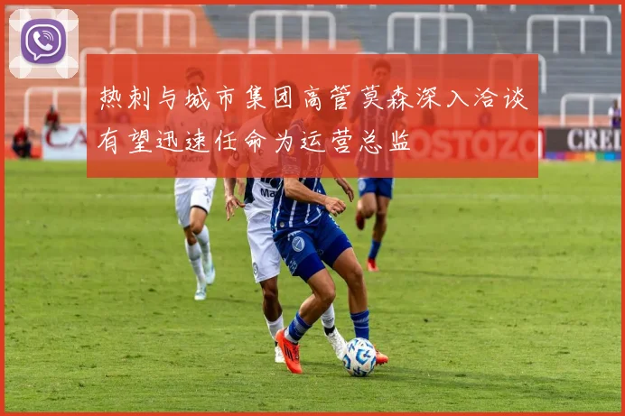 热刺与城市集团高管莫森深入洽谈有望迅速任命为运营总监