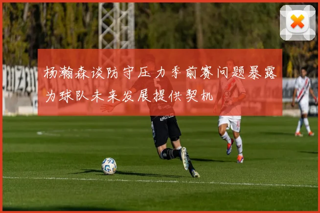 杨瀚森谈防守压力季前赛问题暴露为球队未来发展提供契机