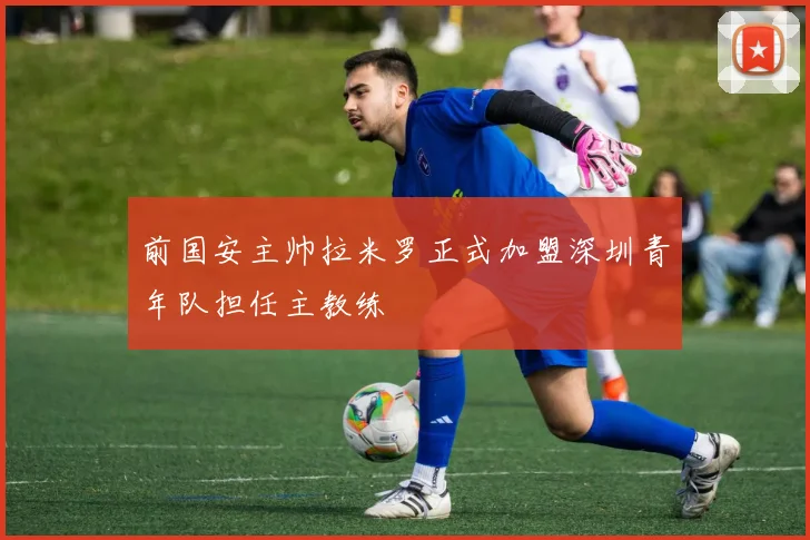 前国安主帅拉米罗正式加盟深圳青年队担任主教练
