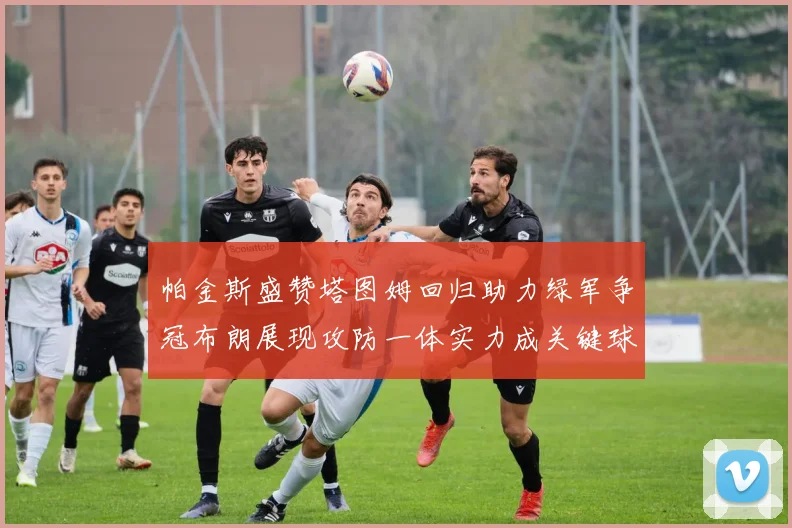 帕金斯盛赞塔图姆回归助力绿军争冠布朗展现攻防一体实力成关键球员